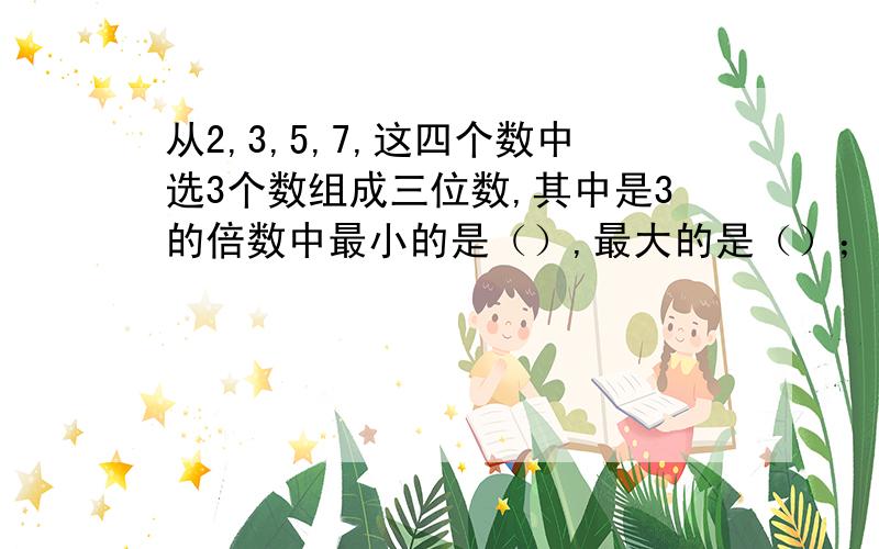 从2,3,5,7,这四个数中选3个数组成三位数,其中是3的倍数中最小的是（）,最大的是（）；是5的倍数中最小的是（）,最