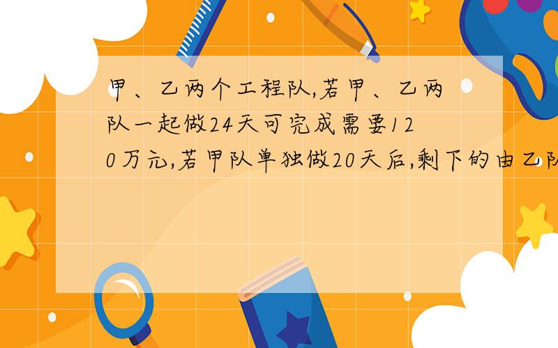 甲、乙两个工程队,若甲、乙两队一起做24天可完成需要120万元,若甲队单独做20天后,剩下的由乙队做,还需40天才能完成