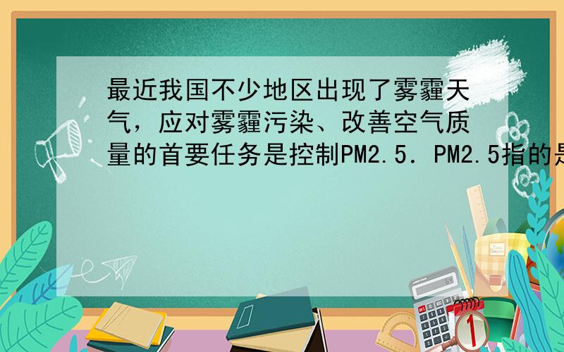 最近我国不少地区出现了雾霾天气，应对雾霾污染、改善空气质量的首要任务是控制PM2.5．PM2.5指的是大气中直径小于或等