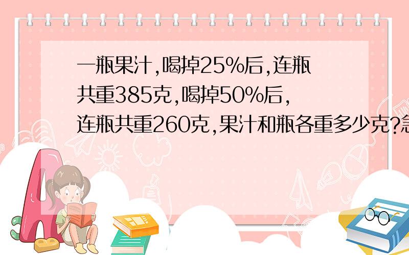 一瓶果汁,喝掉25%后,连瓶共重385克,喝掉50%后,连瓶共重260克,果汁和瓶各重多少克?急.