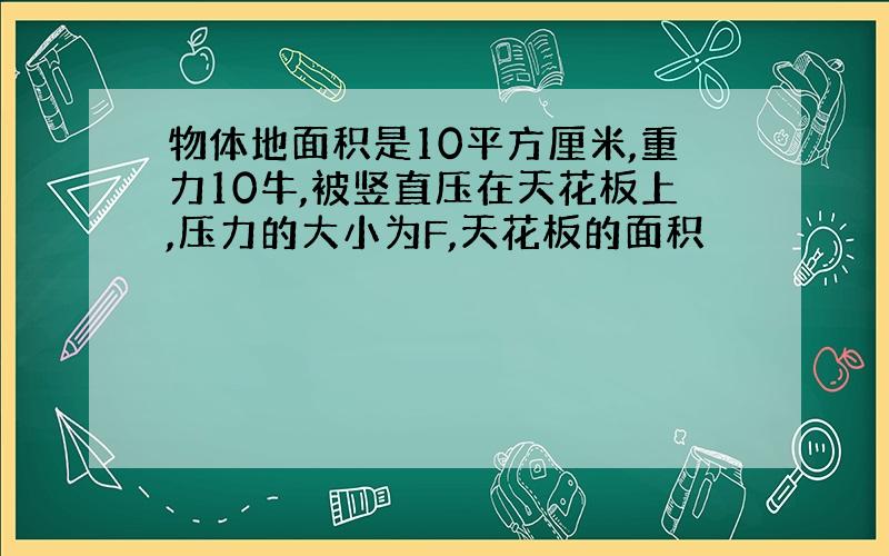 物体地面积是10平方厘米,重力10牛,被竖直压在天花板上,压力的大小为F,天花板的面积