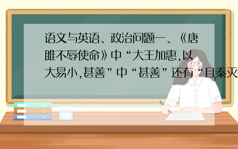 语文与英语、政治问题一、《唐雎不辱使命》中“大王加惠,以大易小,甚善”中“甚善”还有“且秦灭韩亡魏,而君以五十里之地存者