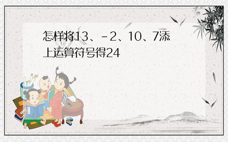 怎样将13、-2、10、7添上运算符号得24