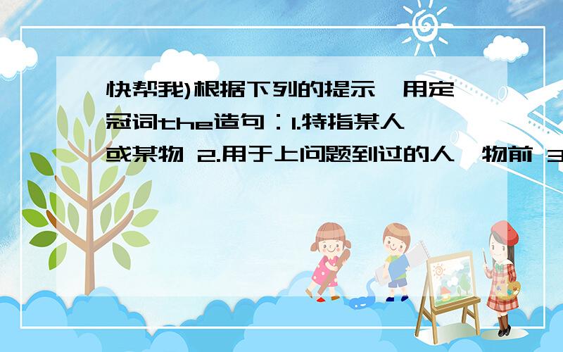 快帮我)根据下列的提示,用定冠词the造句：1.特指某人或某物 2.用于上问题到过的人、物前 3.用于世界上独一无二的事