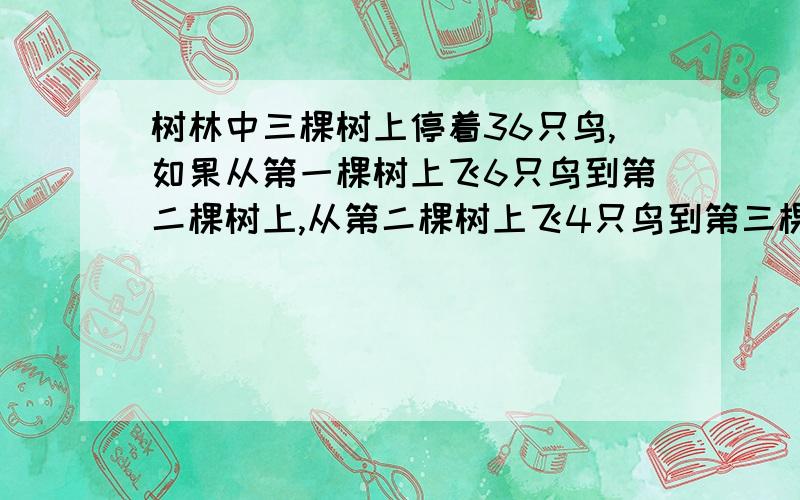 树林中三棵树上停着36只鸟,如果从第一棵树上飞6只鸟到第二棵树上,从第二棵树上飞4只鸟到第三棵树上后,