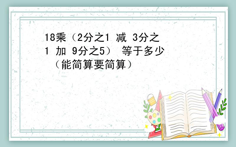 18乘（2分之1 减 3分之1 加 9分之5） 等于多少 （能简算要简算）