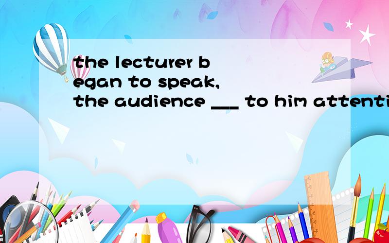 the lecturer began to speak,the audience ___ to him attentiv