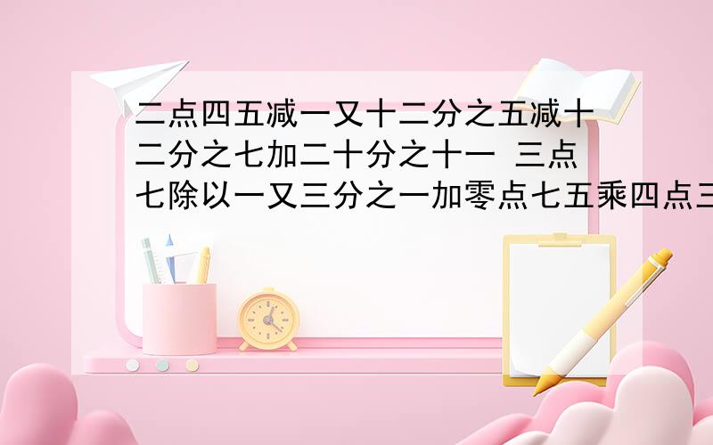 二点四五减一又十二分之五减十二分之七加二十分之十一 三点七除以一又三分之一加零点七五乘四点三