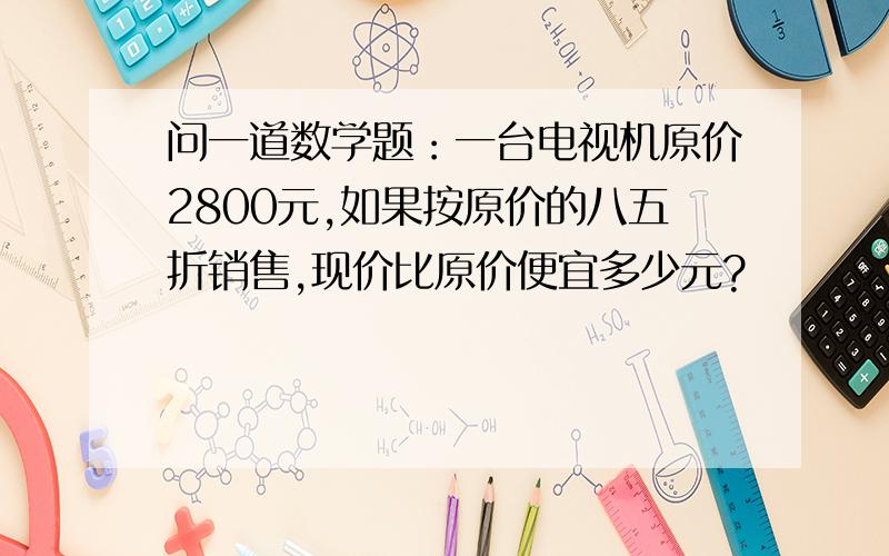 问一道数学题：一台电视机原价2800元,如果按原价的八五折销售,现价比原价便宜多少元?