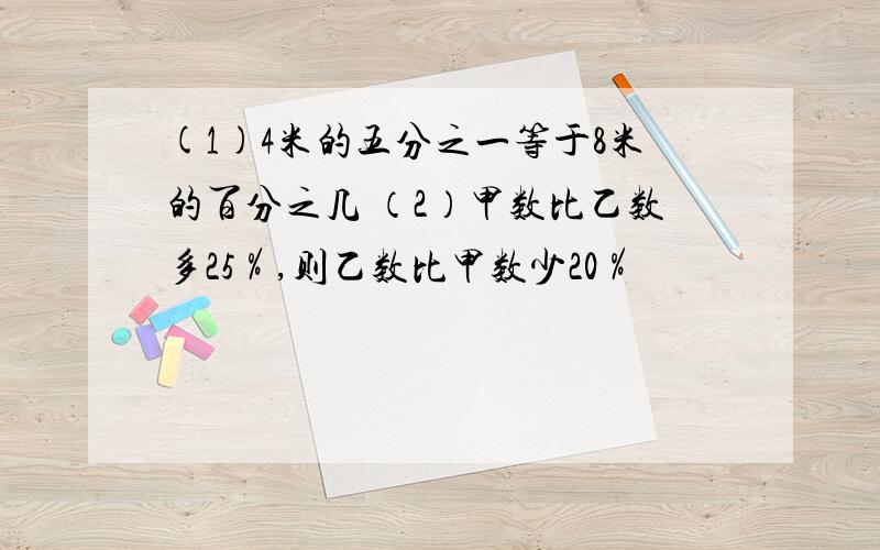 (1)4米的五分之一等于8米的百分之几 （2）甲数比乙数多25％,则乙数比甲数少20％