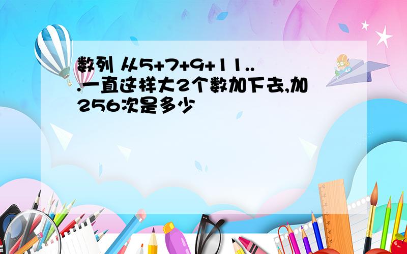 数列 从5+7+9+11...一直这样大2个数加下去,加256次是多少