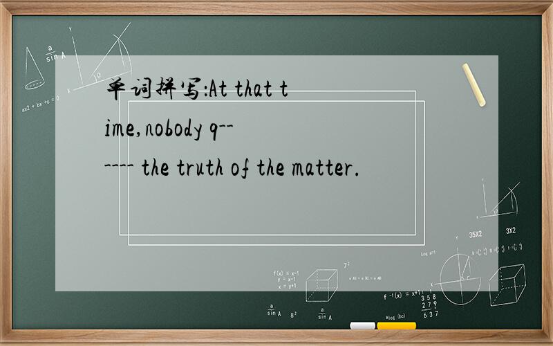 单词拼写：At that time,nobody q------ the truth of the matter.