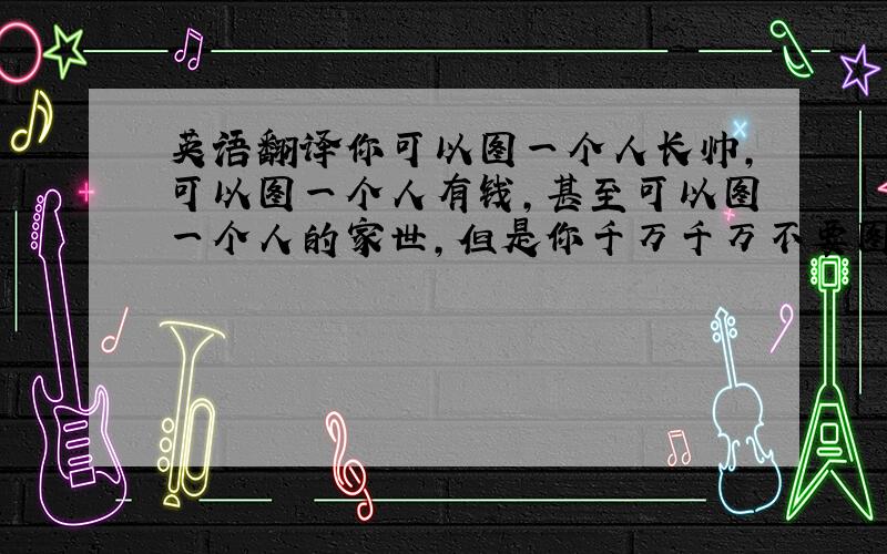 英语翻译你可以图一个人长帅,可以图一个人有钱,甚至可以图一个人的家世,但是你千万千万不要图一个人对你好.长的帅,有钱,有