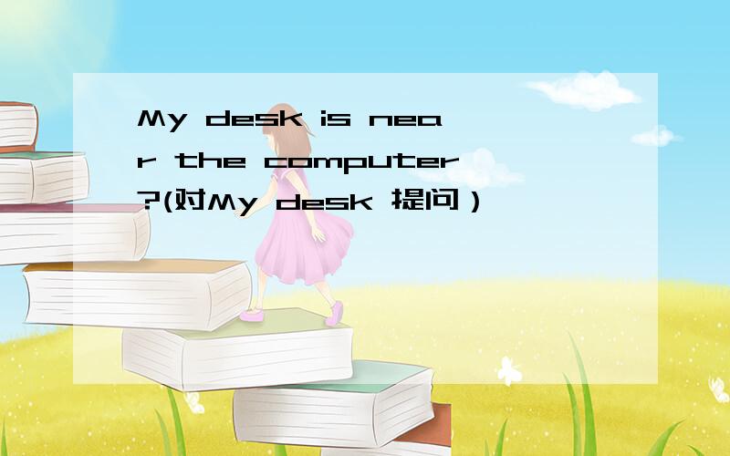 My desk is near the computer?(对My desk 提问）