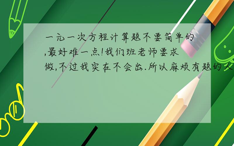 一元一次方程计算题不要简单的,最好难一点!我们班老师要求做,不过我实在不会出.所以麻烦有题的人献点爱心喽!