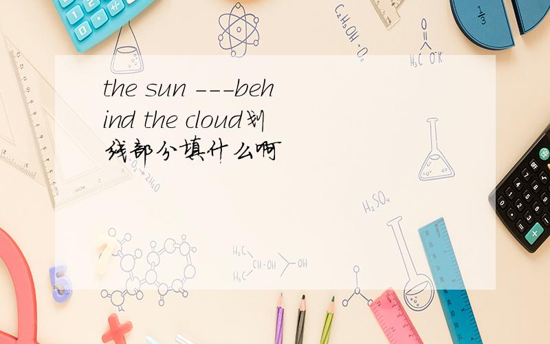 the sun ---behind the cloud划线部分填什么啊