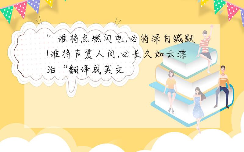 ”谁将点燃闪电,必将深自缄默!谁将声震人间,必长久如云漂泊“翻译成英文