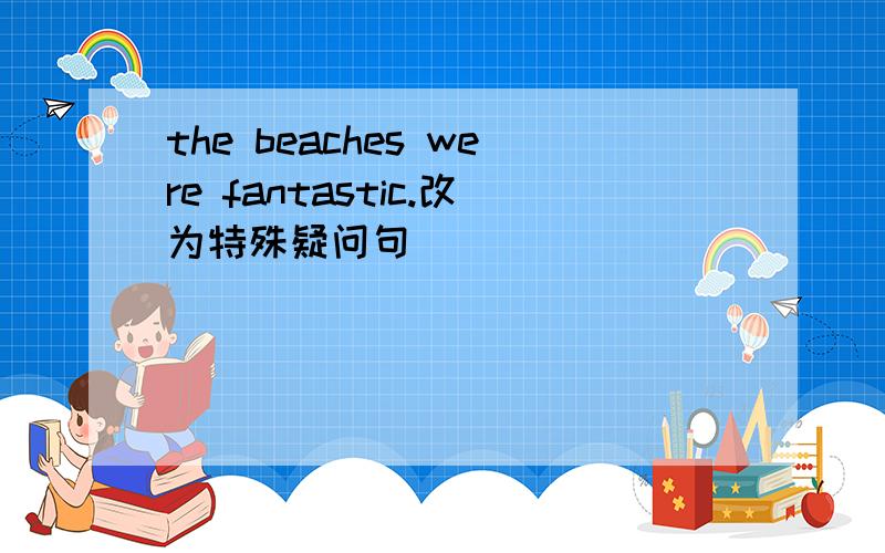 the beaches were fantastic.改为特殊疑问句