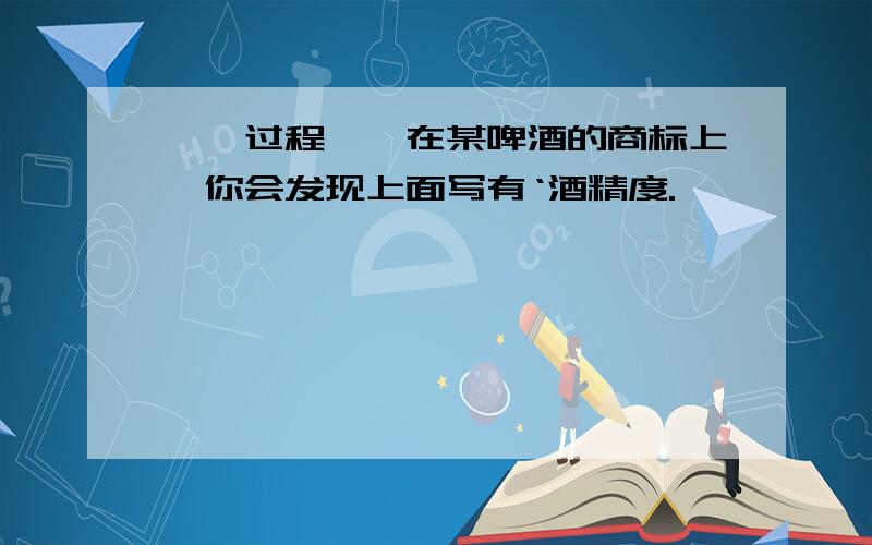 【【过程】】在某啤酒的商标上,你会发现上面写有‘酒精度.