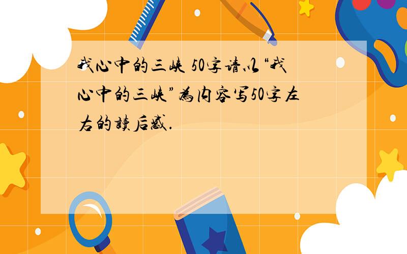 我心中的三峡 50字请以“我心中的三峡”为内容写50字左右的读后感.