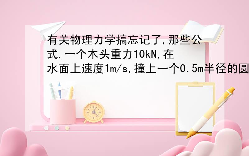 有关物理力学搞忘记了,那些公式.一个木头重力10kN,在水面上速度1m/s,撞上一个0.5m半径的圆弧物体（该物体固定死