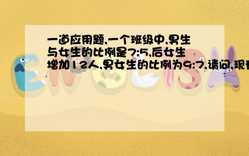 一道应用题,一个班级中,男生与女生的比例是7:5,后女生增加12人,男女生的比例为9:7,请问,现有女生几名?