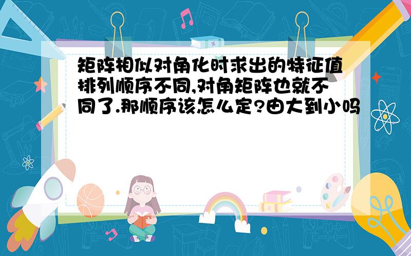 矩阵相似对角化时求出的特征值排列顺序不同,对角矩阵也就不同了.那顺序该怎么定?由大到小吗