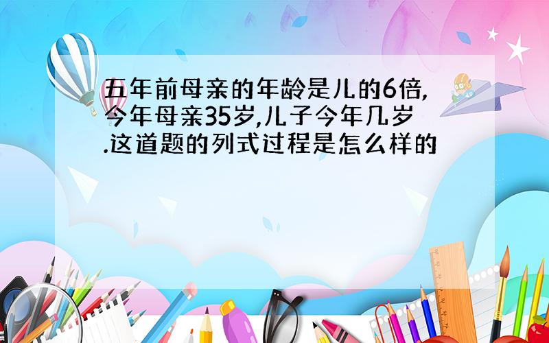 五年前母亲的年龄是儿的6倍,今年母亲35岁,儿子今年几岁.这道题的列式过程是怎么样的