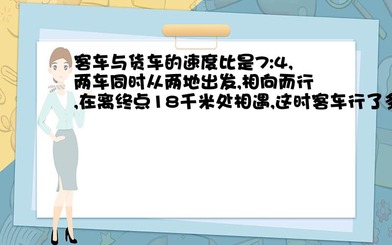 客车与货车的速度比是7:4,两车同时从两地出发,相向而行,在离终点18千米处相遇,这时客车行了多少千米?