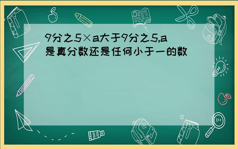 9分之5×a大于9分之5,a是真分数还是任何小于一的数