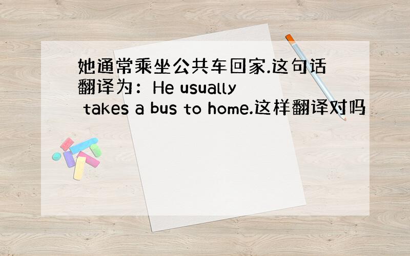 她通常乘坐公共车回家.这句话翻译为：He usually takes a bus to home.这样翻译对吗