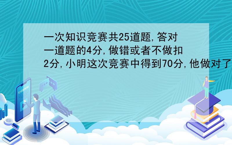 一次知识竞赛共25道题,答对一道题的4分,做错或者不做扣2分,小明这次竞赛中得到70分,他做对了___题.