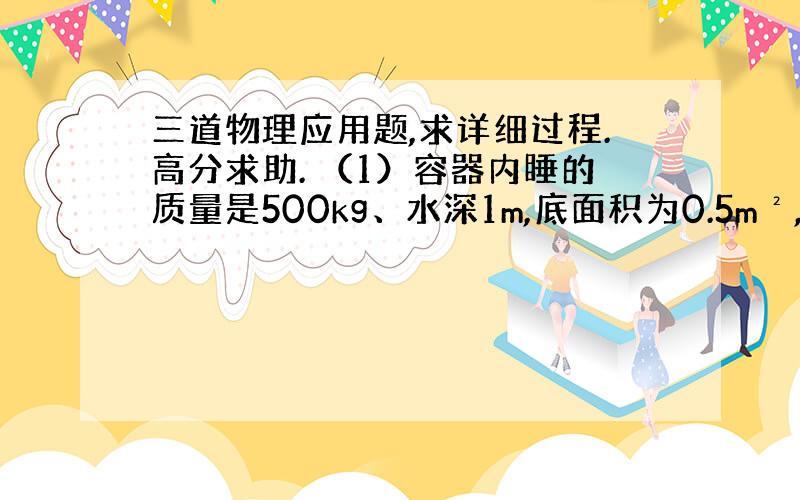 三道物理应用题,求详细过程.高分求助. （1）容器内睡的质量是500kg、水深1m,底面积为0.5m²,密封后