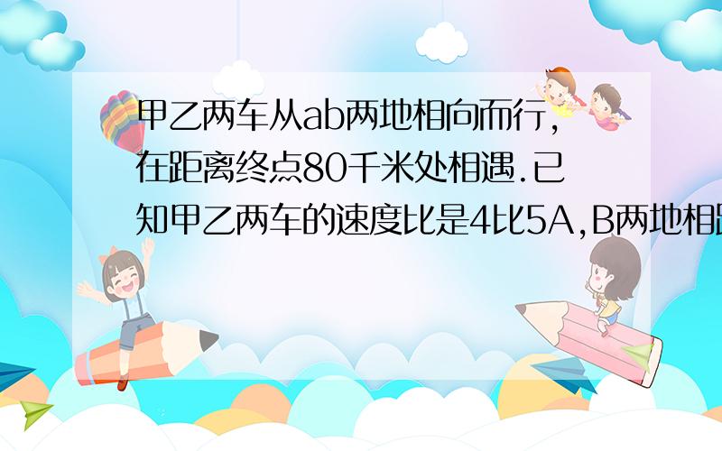 甲乙两车从ab两地相向而行,在距离终点80千米处相遇.已知甲乙两车的速度比是4比5A,B两地相距多少千米