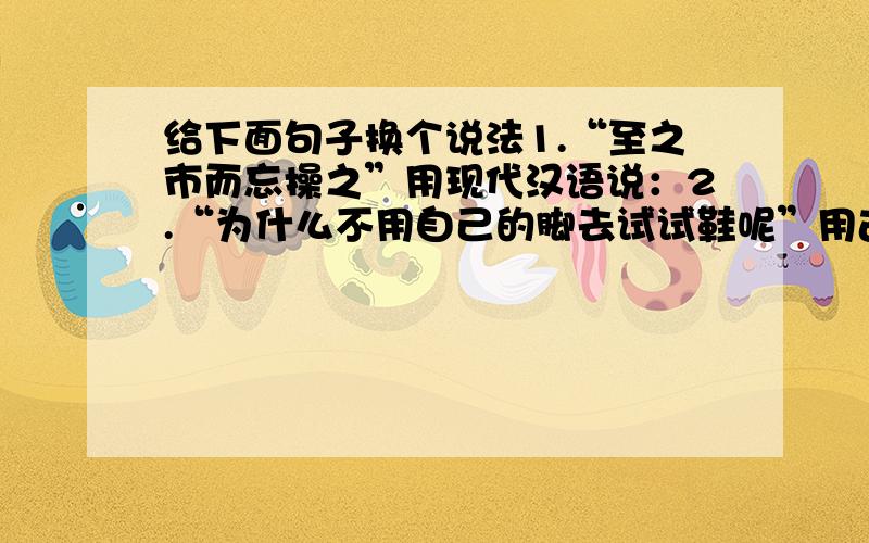 给下面句子换个说法1.“至之市而忘操之”用现代汉语说：2.“为什么不用自己的脚去试试鞋呢”用古文说：