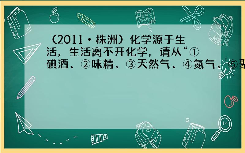 （2011•株洲）化学源于生活，生活离不开化学，请从“①碘酒、②味精、③天然气、④氮气、⑤聚乙烯塑料袋”中选择适当的物质