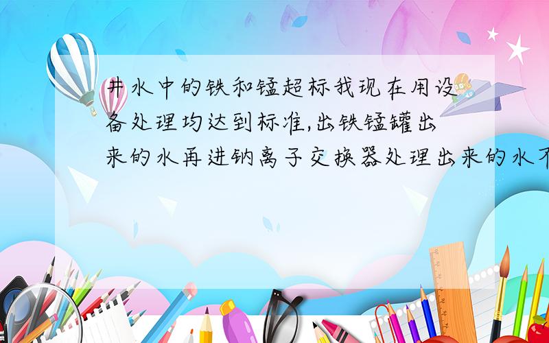 井水中的铁和锰超标我现在用设备处理均达到标准,出铁锰罐出来的水再进钠离子交换器处理出来的水不合格