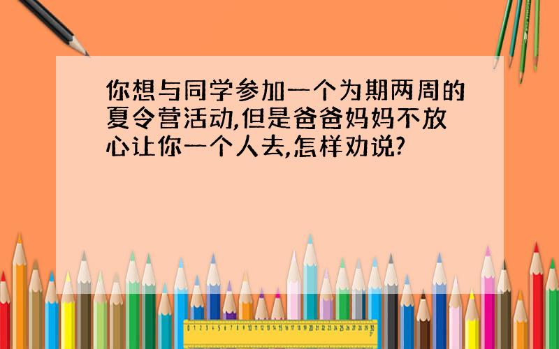 你想与同学参加一个为期两周的夏令营活动,但是爸爸妈妈不放心让你一个人去,怎样劝说?