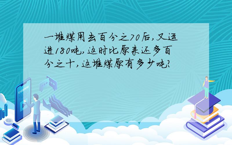 一堆煤用去百分之70后,又运进180吨,这时比原来还多百分之十,这堆煤原有多少吨?