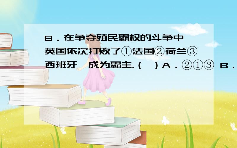 8．在争夺殖民霸权的斗争中,英国依次打败了①法国②荷兰③西班牙,成为霸主.（ ）A．②①③ B．②③①