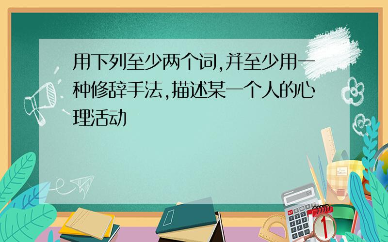 用下列至少两个词,并至少用一种修辞手法,描述某一个人的心理活动