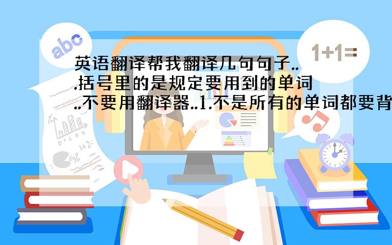 英语翻译帮我翻译几句句子...括号里的是规定要用到的单词..不要用翻译器..1.不是所有的单词都要背出来,你只要记住一些