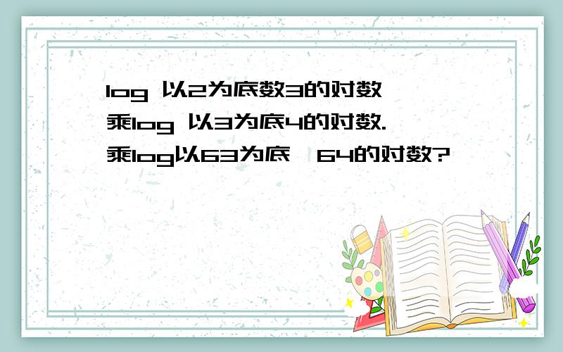 log 以2为底数3的对数 乘log 以3为底4的对数.乘log以63为底,64的对数?