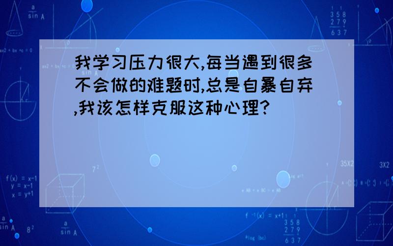 我学习压力很大,每当遇到很多不会做的难题时,总是自暴自弃,我该怎样克服这种心理?