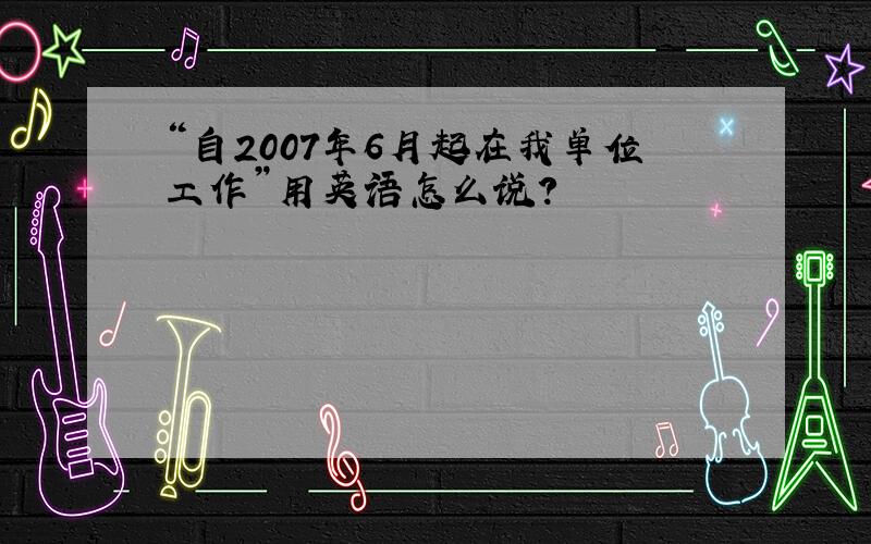 “自2007年6月起在我单位工作”用英语怎么说?