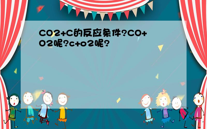 CO2+C的反应条件?CO+O2呢?c+o2呢?