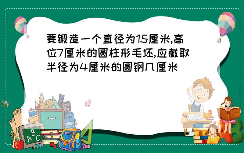 要锻造一个直径为15厘米,高位7厘米的圆柱形毛坯,应截取半径为4厘米的圆钢几厘米