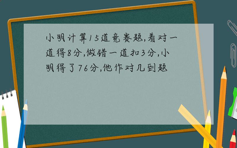 小明计算15道竟赛题,着对一道得8分,做错一道扣3分,小明得了76分,他作对几到题