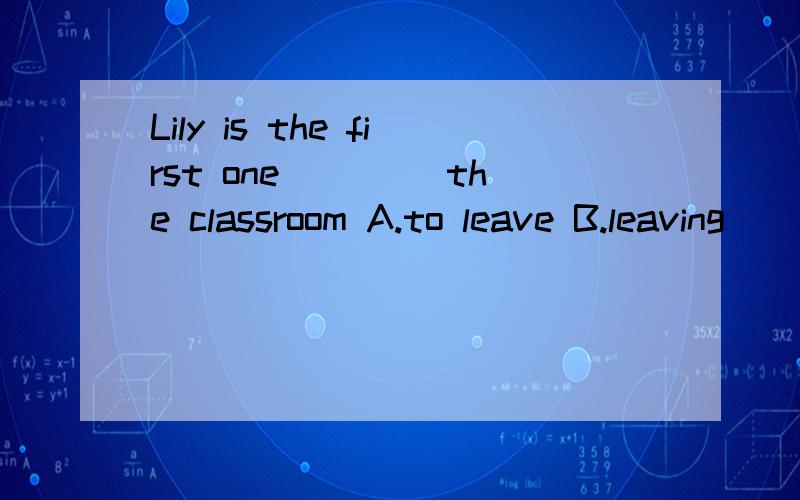 Lily is the first one ____the classroom A.to leave B.leaving