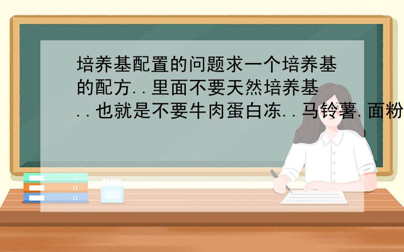 培养基配置的问题求一个培养基的配方..里面不要天然培养基..也就是不要牛肉蛋白冻..马铃薯.面粉之类含有多类营养元素在里